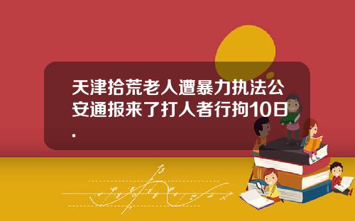 天津拾荒老人遭暴力执法公安通报来了打人者行拘10日.