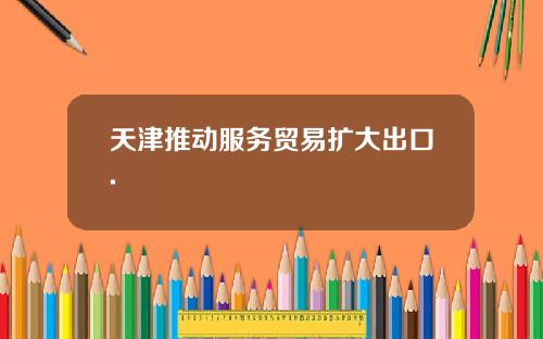 天津推动服务贸易扩大出口.