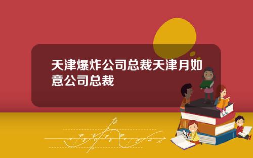 天津爆炸公司总裁天津月如意公司总裁