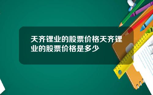 天齐锂业的股票价格天齐锂业的股票价格是多少