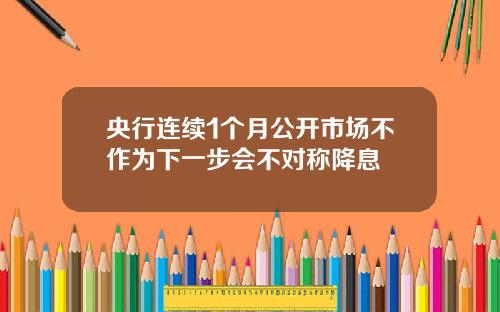 央行连续1个月公开市场不作为下一步会不对称降息