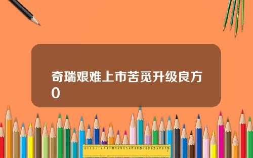 奇瑞艰难上市苦觅升级良方0