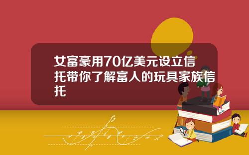 女富豪用70亿美元设立信托带你了解富人的玩具家族信托