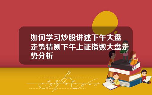 如何学习炒股讲述下午大盘走势猜测下午上证指数大盘走势分析