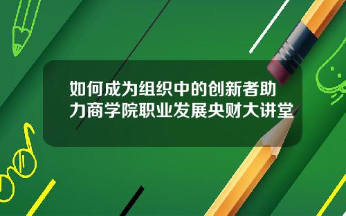 如何成为组织中的创新者助力商学院职业发展央财大讲堂
