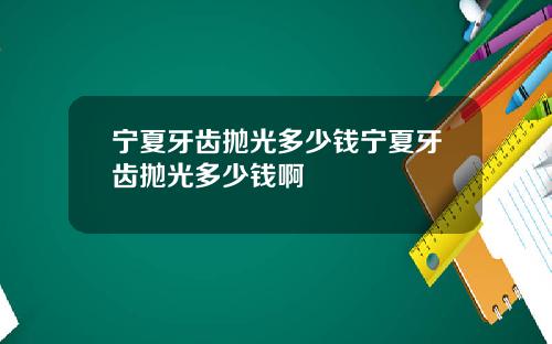 宁夏牙齿抛光多少钱宁夏牙齿抛光多少钱啊