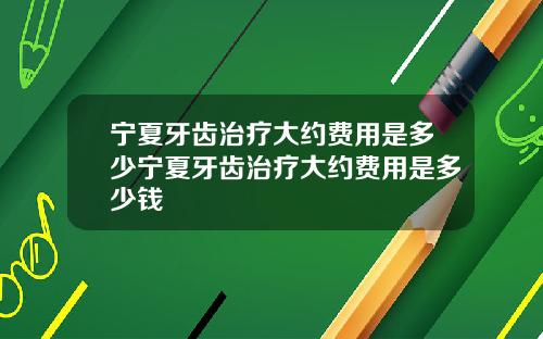 宁夏牙齿治疗大约费用是多少宁夏牙齿治疗大约费用是多少钱