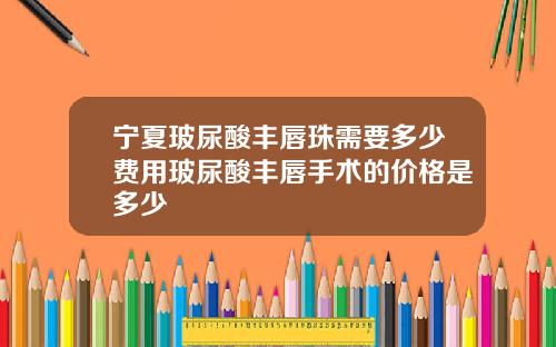 宁夏玻尿酸丰唇珠需要多少费用玻尿酸丰唇手术的价格是多少