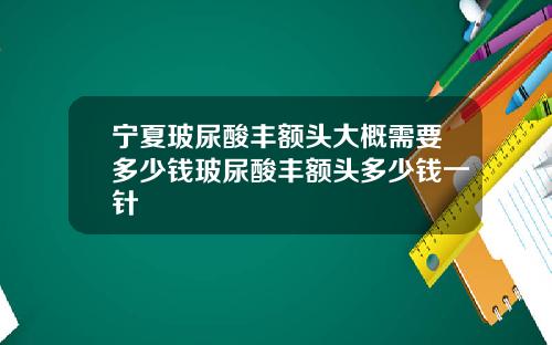 宁夏玻尿酸丰额头大概需要多少钱玻尿酸丰额头多少钱一针