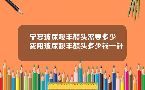 宁夏玻尿酸丰额头需要多少费用玻尿酸丰额头多少钱一针