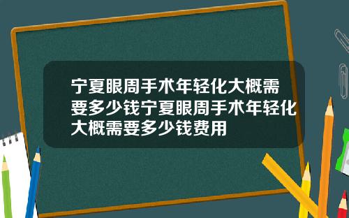宁夏眼周手术年轻化大概需要多少钱宁夏眼周手术年轻化大概需要多少钱费用