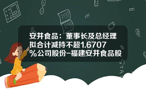 安井食品：董事长及总经理拟合计减持不超1.6707%公司股份-福建安井食品股份有限公司董事长
