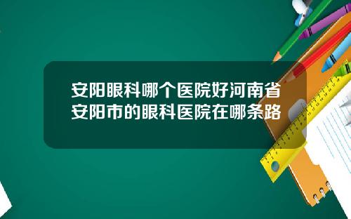 安阳眼科哪个医院好河南省安阳市的眼科医院在哪条路