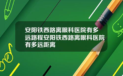 安阳铁西路离眼科医院有多远路程安阳铁西路离眼科医院有多远距离