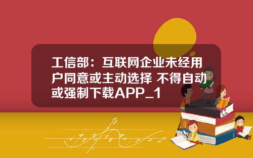 工信部：互联网企业未经用户同意或主动选择 不得自动或强制下载APP_1