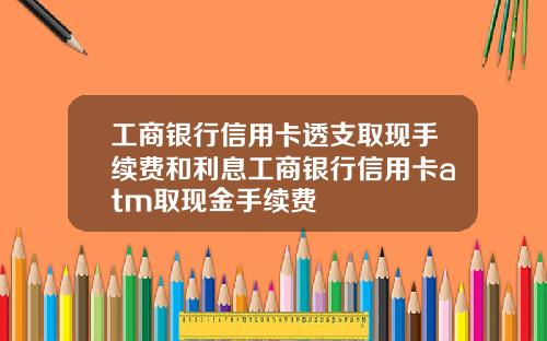 工商银行信用卡透支取现手续费和利息工商银行信用卡atm取现金手续费