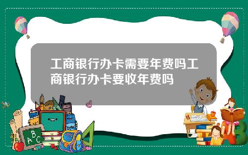 工商银行办卡需要年费吗工商银行办卡要收年费吗
