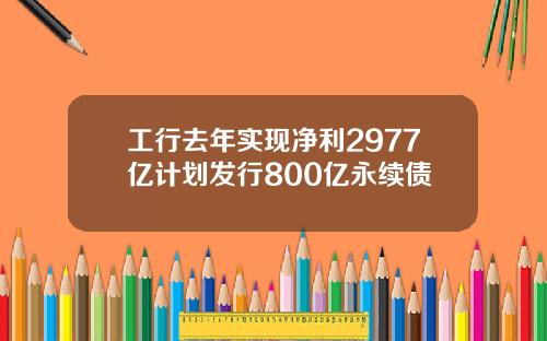 工行去年实现净利2977亿计划发行800亿永续债