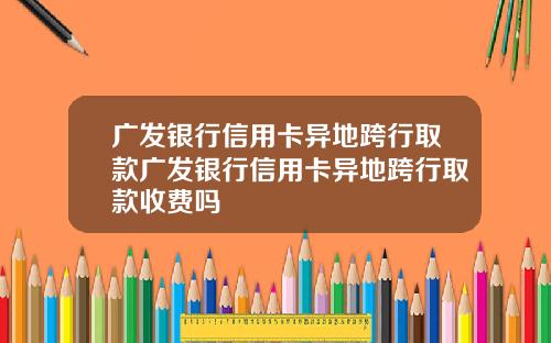 广发银行信用卡异地跨行取款广发银行信用卡异地跨行取款收费吗