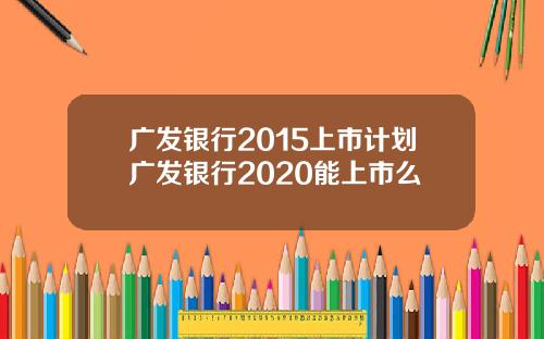 广发银行2015上市计划广发银行2020能上市么