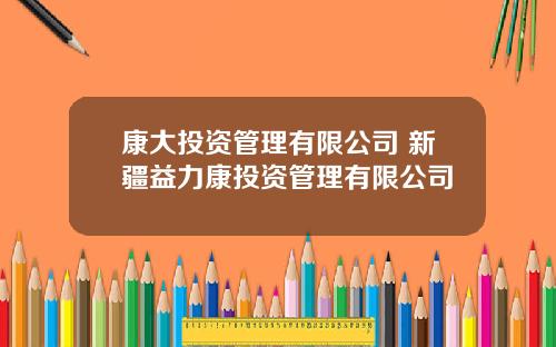 康大投资管理有限公司 新疆益力康投资管理有限公司