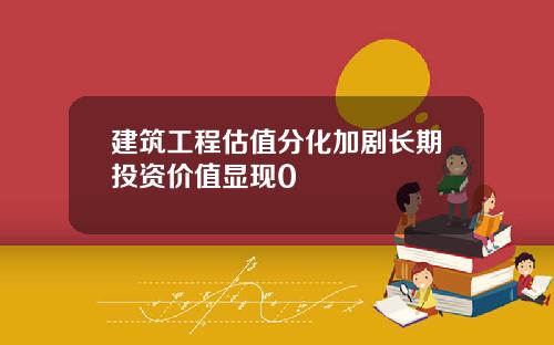 建筑工程估值分化加剧长期投资价值显现0