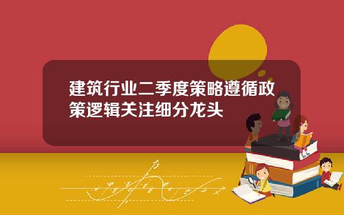 建筑行业二季度策略遵循政策逻辑关注细分龙头