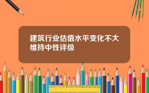 建筑行业估值水平变化不大维持中性评级