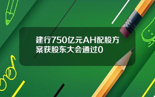 建行750亿元AH配股方案获股东大会通过0