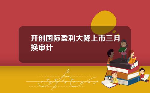 开创国际盈利大降上市三月换审计