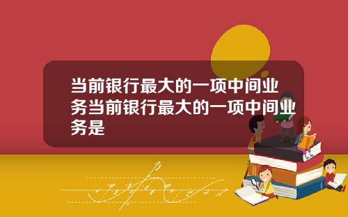 当前银行最大的一项中间业务当前银行最大的一项中间业务是