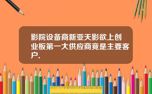 影院设备商新亚天影欲上创业板第一大供应商竟是主要客户.
