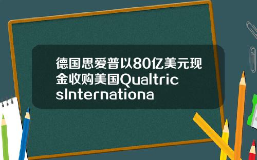 德国思爱普以80亿美元现金收购美国QualtricsInternationalInc