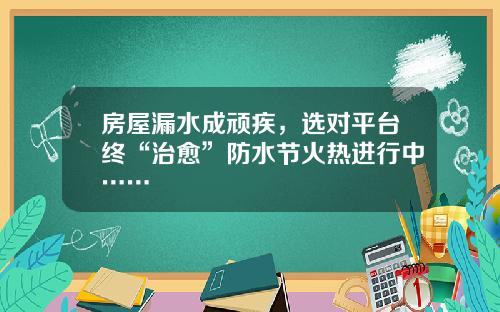 房屋漏水成顽疾，选对平台终“治愈”防水节火热进行中……