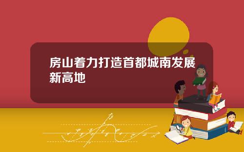 房山着力打造首都城南发展新高地