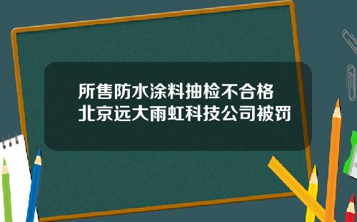 所售防水涂料抽检不合格 北京远大雨虹科技公司被罚