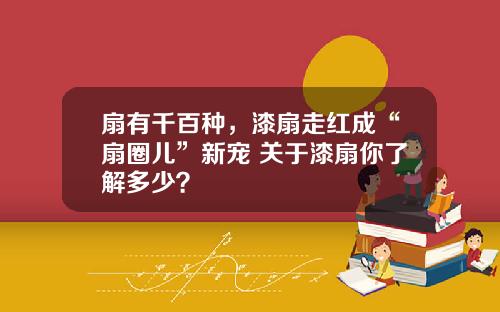 扇有千百种，漆扇走红成“扇圈儿”新宠 关于漆扇你了解多少？