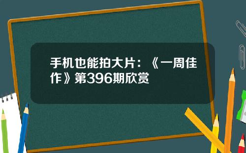 手机也能拍大片：《一周佳作》第396期欣赏