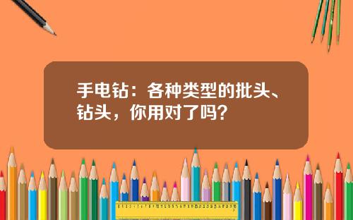手电钻：各种类型的批头、钻头，你用对了吗？