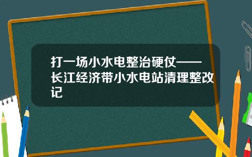 打一场小水电整治硬仗——长江经济带小水电站清理整改记