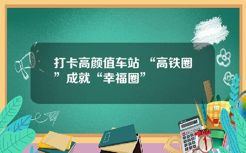 打卡高颜值车站 “高铁圈”成就“幸福圈”