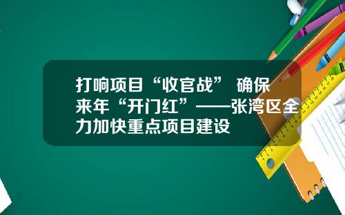 打响项目“收官战” 确保来年“开门红”——张湾区全力加快重点项目建设