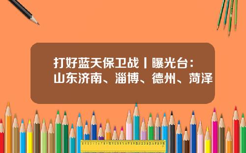 打好蓝天保卫战丨曝光台：山东济南、淄博、德州、菏泽