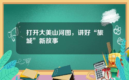 打开大美山河图，讲好“旅城”新故事