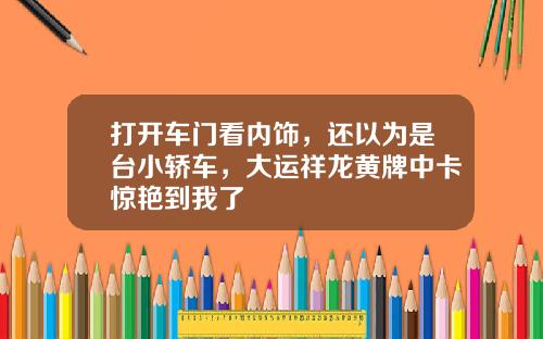 打开车门看内饰，还以为是台小轿车，大运祥龙黄牌中卡惊艳到我了