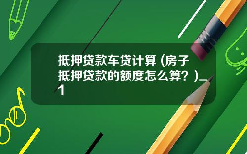 抵押贷款车贷计算 (房子抵押贷款的额度怎么算？)_1