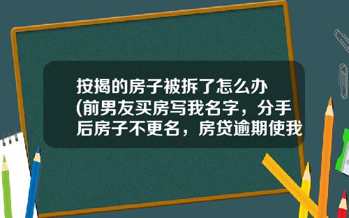 按揭的房子被拆了怎么办 (前男友买房写我名字，分手后房子不更名，房贷逾期使我信用受损、买房受阻，我该怎么办？)