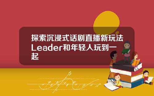 探索沉浸式话剧直播新玩法Leader和年轻人玩到一起
