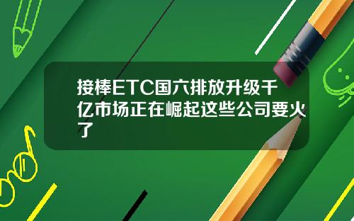接棒ETC国六排放升级千亿市场正在崛起这些公司要火了