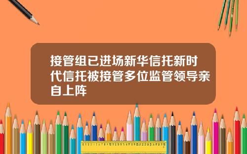 接管组已进场新华信托新时代信托被接管多位监管领导亲自上阵